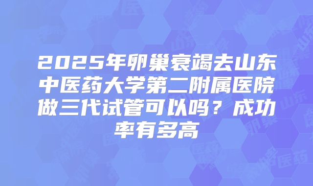 2025年卵巢衰竭去山东中医药大学第二附属医院做三代试管可以吗？成功率有多高