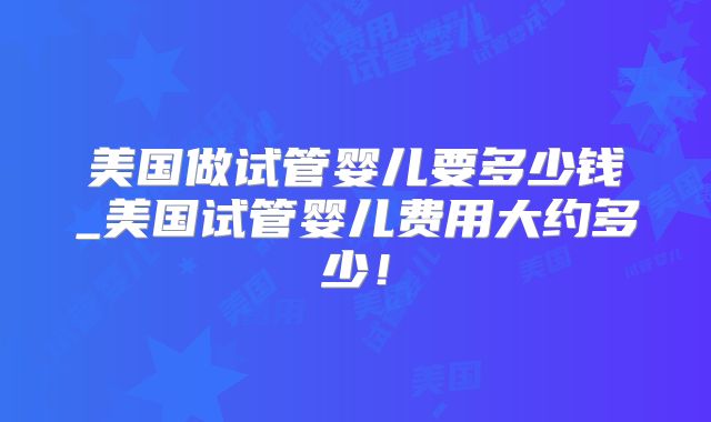 美国做试管婴儿要多少钱_美国试管婴儿费用大约多少！