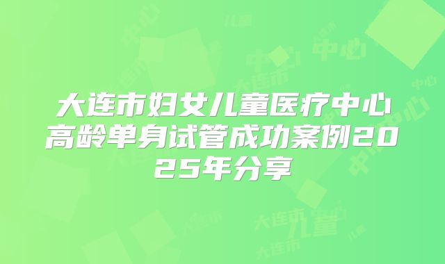 大连市妇女儿童医疗中心高龄单身试管成功案例2025年分享