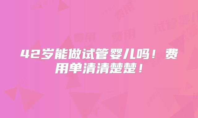 42岁能做试管婴儿吗！费用单清清楚楚！