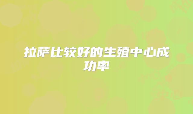 拉萨比较好的生殖中心成功率