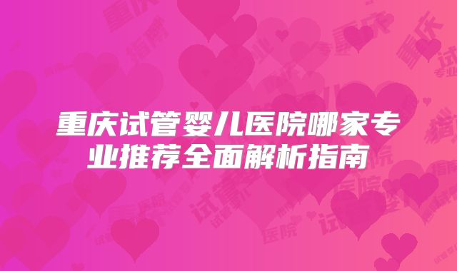 重庆试管婴儿医院哪家专业推荐全面解析指南