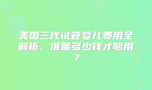 美国三代试管婴儿费用全解析，准备多少钱才够用？