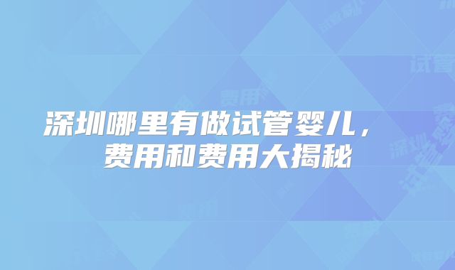 深圳哪里有做试管婴儿， 费用和费用大揭秘