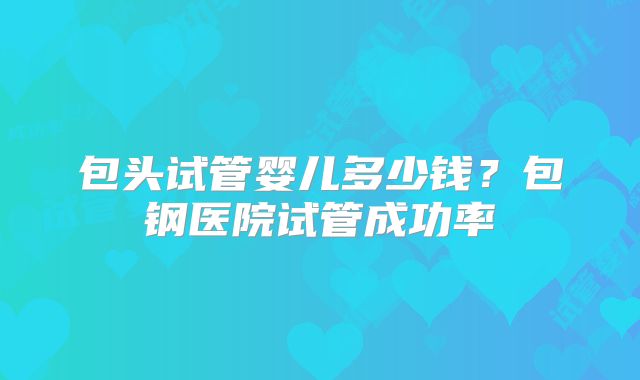 包头试管婴儿多少钱?包钢医院试管成功率