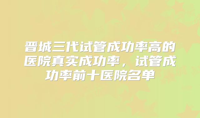 晋城三代试管成功率高的医院真实成功率，试管成功率前十医院名单
