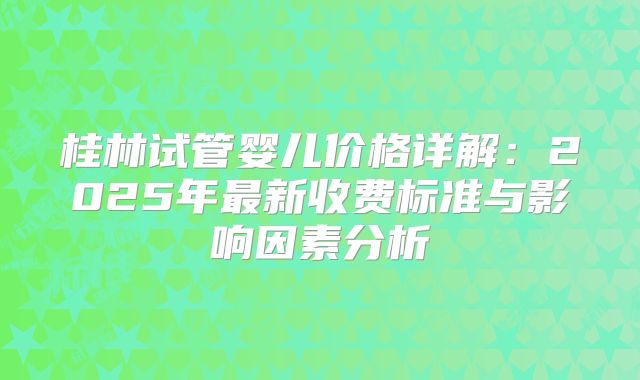 桂林试管婴儿价格详解：2025年最新收费标准与影响因素分析