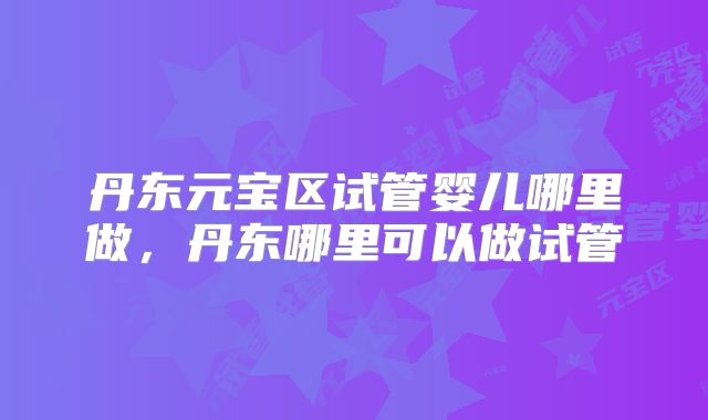 丹东元宝区试管婴儿哪里做，丹东哪里可以做试管