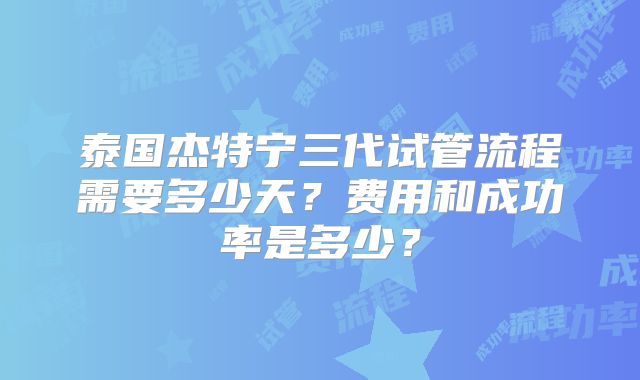 泰国杰特宁三代试管流程需要多少天？费用和成功率是多少？
