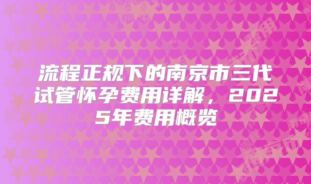 流程正规下的南京市三代试管怀孕费用详解，2025年费用概览