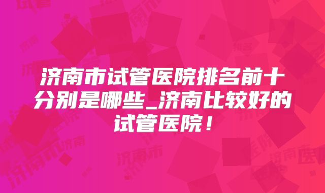 济南市试管医院排名前十分别是哪些_济南比较好的试管医院！