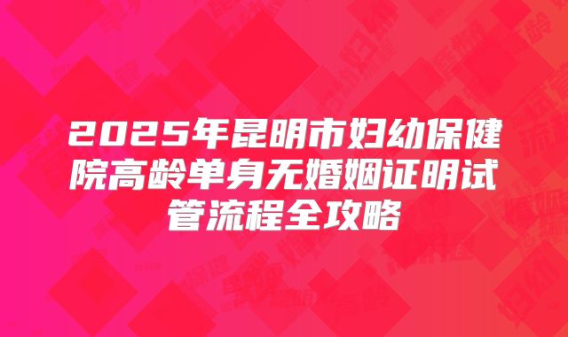 2025年昆明市妇幼保健院高龄单身无婚姻证明试管流程全攻略
