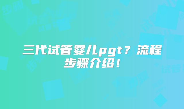 三代试管婴儿pgt？流程步骤介绍！