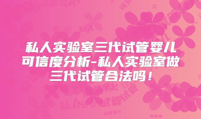 私人实验室三代试管婴儿可信度分析-私人实验室做三代试管合法吗！