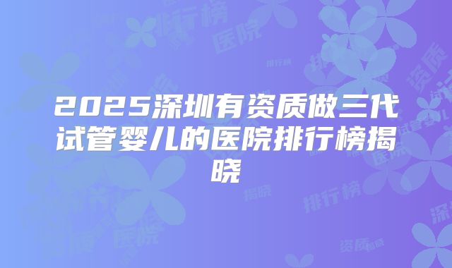 2025深圳有资质做三代试管婴儿的医院排行榜揭晓
