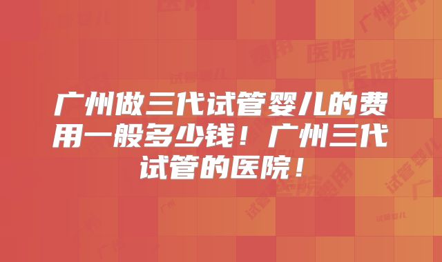 广州做三代试管婴儿的费用一般多少钱！广州三代试管的医院！