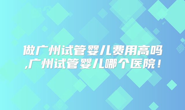 做广州试管婴儿费用高吗,广州试管婴儿哪个医院！