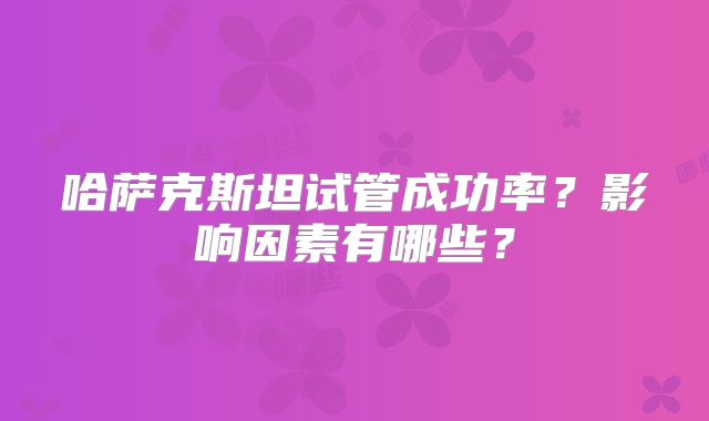 哈萨克斯坦试管成功率？影响因素有哪些？