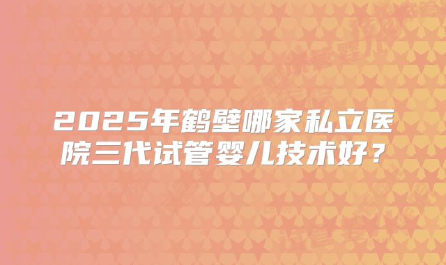 2025年鹤壁哪家私立医院三代试管婴儿技术好?