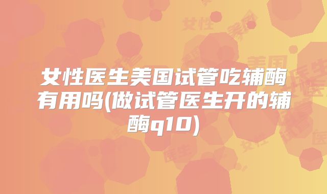 女性医生美国试管吃辅酶有用吗(做试管医生开的辅酶q10)