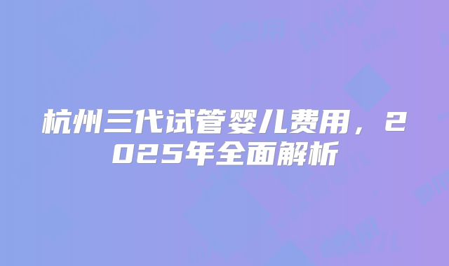 杭州三代试管婴儿费用，2025年全面解析
