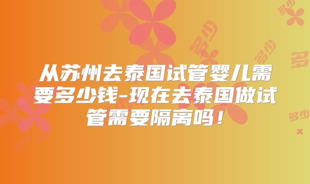 从苏州去泰国试管婴儿需要多少钱-现在去泰国做试管需要隔离吗!