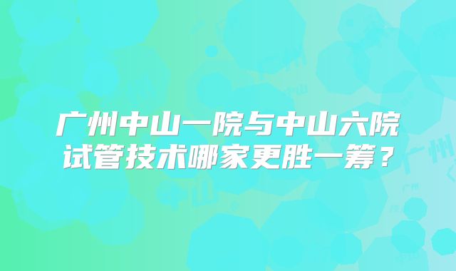 广州中山一院与中山六院试管技术哪家更胜一筹？