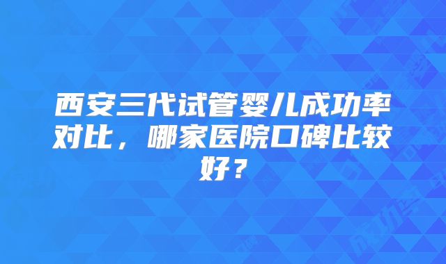 西安三代试管婴儿成功率对比，哪家医院口碑比较好？