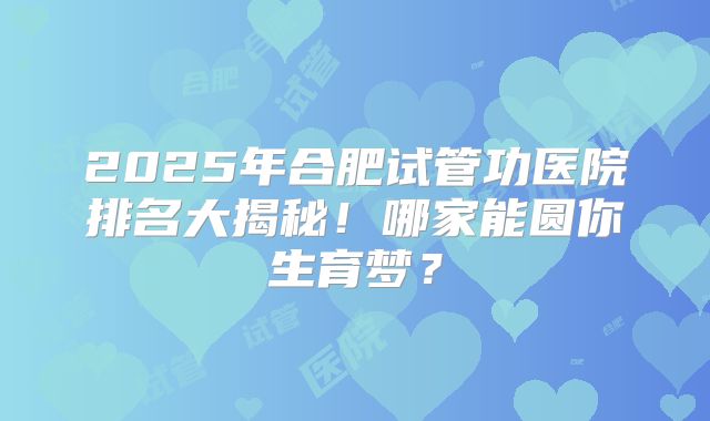 2025年合肥试管功医院排名大揭秘！哪家能圆你生育梦？