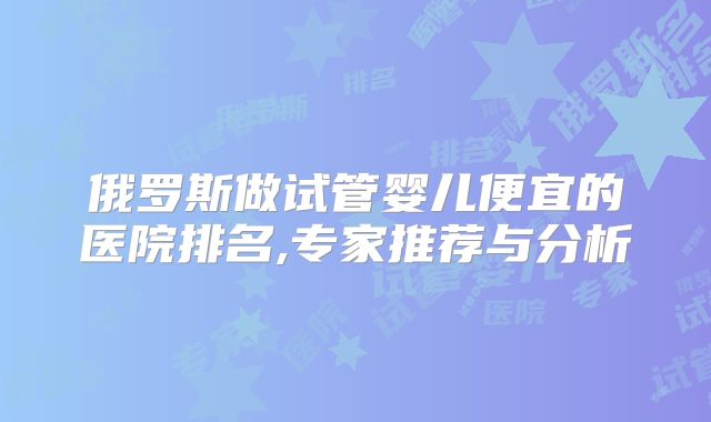 俄罗斯做试管婴儿便宜的医院排名,专家推荐与分析