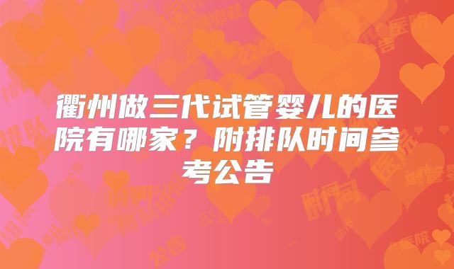 衢州做三代试管婴儿的医院有哪家？附排队时间参考公告
