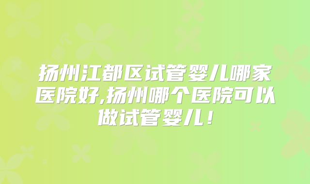 扬州江都区试管婴儿哪家医院好,扬州哪个医院可以做试管婴儿！