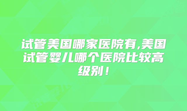 试管美国哪家医院有,美国试管婴儿哪个医院比较高级别!
