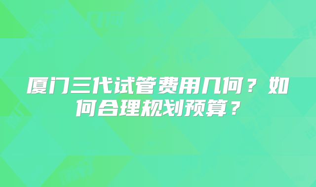 厦门三代试管费用几何？如何合理规划预算？