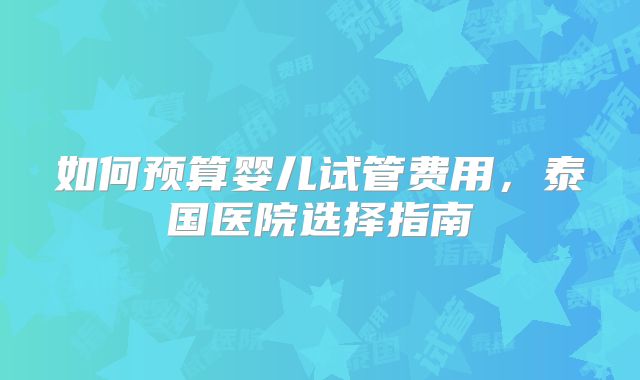 如何预算婴儿试管费用，泰国医院选择指南