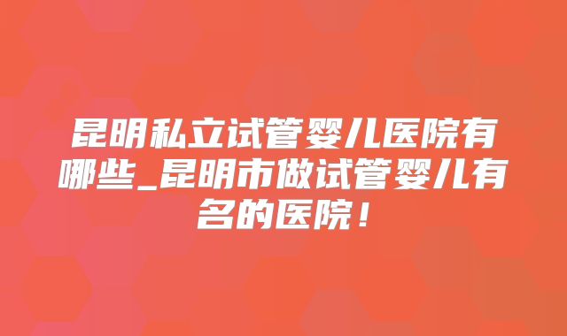 昆明私立试管婴儿医院有哪些_昆明市做试管婴儿有名的医院!