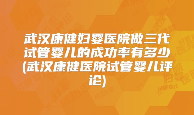 武汉康健妇婴医院做三代试管婴儿的成功率有多少(武汉康健医院试管婴儿评论)