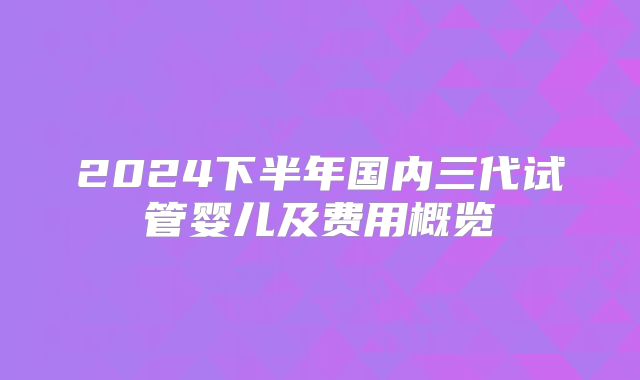2024下半年国内三代试管婴儿及费用概览