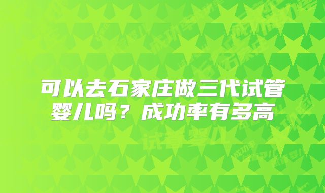 可以去石家庄做三代试管婴儿吗？成功率有多高