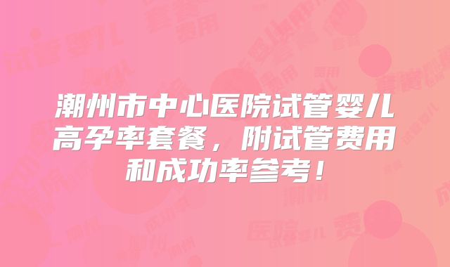 潮州市中心医院试管婴儿高孕率套餐，附试管费用和成功率参考！