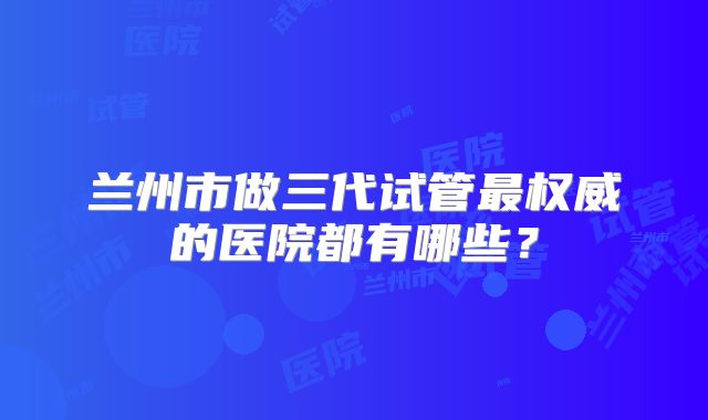 兰州市做三代试管最权威的医院都有哪些？