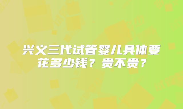 兴义三代试管婴儿具体要花多少钱？贵不贵？