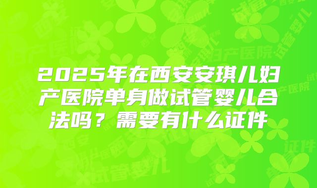 2025年在西安安琪儿妇产医院单身做试管婴儿合法吗?需要有什么证件