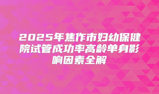 2025年焦作市妇幼保健院试管成功率高龄单身影响因素全解