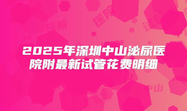 2025年深圳中山泌尿医院附最新试管花费明细
