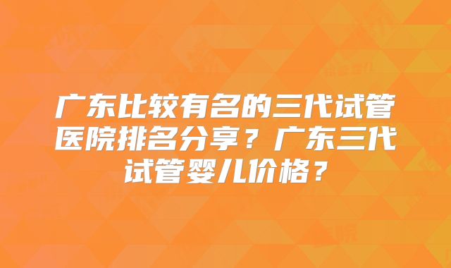 广东比较有名的三代试管医院排名分享？广东三代试管婴儿价格？