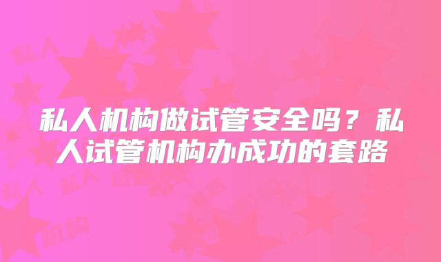私人机构做试管安全吗？私人试管机构办成功的套路