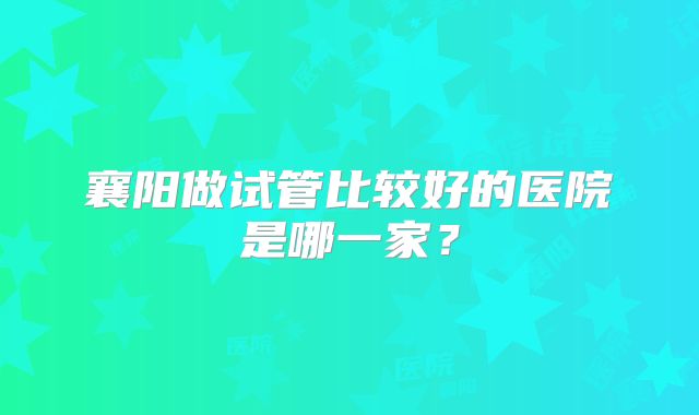 襄阳做试管比较好的医院是哪一家？