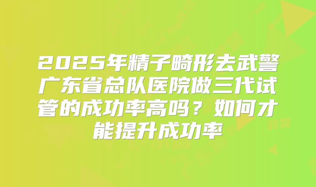 2025年精子畸形去武警广东省总队医院做三代试管的成功率高吗？如何才能提升成功率