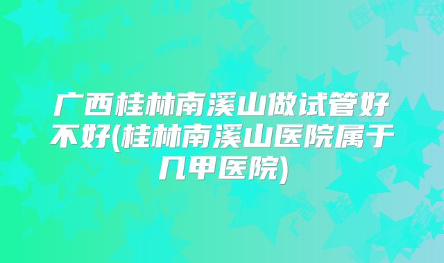 广西桂林南溪山做试管好不好(桂林南溪山医院属于几甲医院)